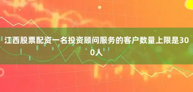 江西股票配资一名投资顾问服务的客户数量上限是300人